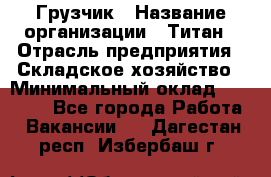 Грузчик › Название организации ­ Титан › Отрасль предприятия ­ Складское хозяйство › Минимальный оклад ­ 15 000 - Все города Работа » Вакансии   . Дагестан респ.,Избербаш г.